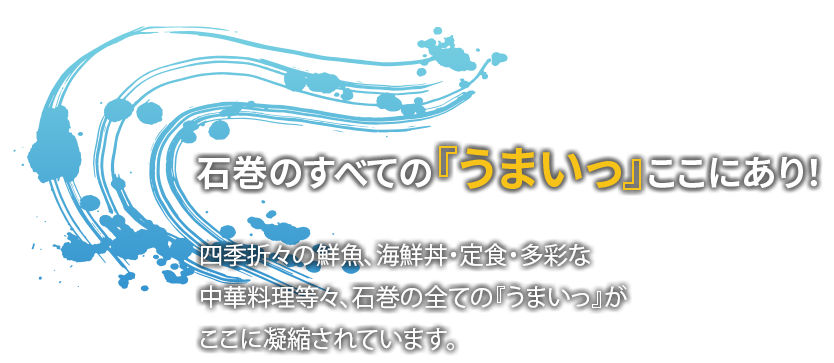 石巻のすべての『うまいっ』ここにあり！四季折々鮮魚、海鮮丼・定食・多彩な中華料理など々、石巻のすべての『うまいっ』が
              ここに凝縮されています。
              