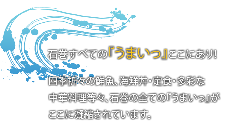 石巻のすべての『うまいっ』ここにあり！四季折々鮮魚、海鮮丼・定食・多彩な中華料理など々、石巻のすべての『うまいっ』がここに凝縮されています。
              